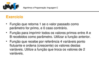 Algoritmos e Programação: linguagem C 
Exercício 
• Função que retorna 1 se o valor passado como 
parâmetro for primo, e 0 caso contrário. 
• Função para imprimir todos os valores primos entre A e 
B recebidos como parâmetro. Utilizar a função anterior. 
• Função que recebe por referência 4 variáveis ponto 
flutuante e ordena (crescente) os valores destas 
variáveis. Utilize a função que troca os valores de 2 
variáveis. 
