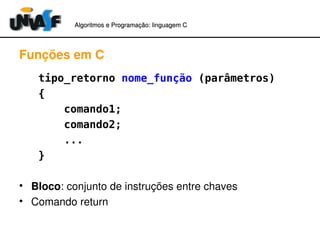 Algoritmos e Programação: linguagem C 
Funções em C 
tipo_retorno nome_função (parâmetros) 
{ 
comando1; 
comando2; 
... 
} 
• Bloco: conjunto de instruções entre chaves 
• Comando return 
 