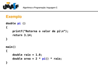 Algoritmos e Programação: linguagem C 
Exemplo 
double pi () 
{ 
printf(“Retorna o valor de pin”); 
return 3.14; 
} 
main() 
{ 
double raio = 1.0; 
double area = 2 * pi() * raio; 
} 
 