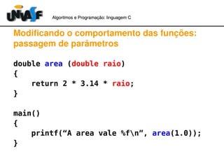 Algoritmos e Programação: linguagem C 
Modificando o comportamento das funções: 
passagem de parâmetros 
double area (double raio) 
{ 
return 2 * 3.14 * raio; 
} 
main() 
{ 
printf(“A area vale %fn”, area(1.0)); 
} 
 