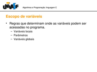 Algoritmos e Programação: linguagem C 
Escopo de variáveis 
• Regras que determinam onde as variáveis podem ser 
acessadas no programa. 
– Variáveis locais 
– Parâmetros 
– Variáveis globais 
 