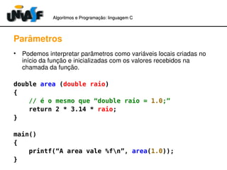 Algoritmos e Programação: linguagem C 
Parâmetros 
• Podemos interpretar parâmetros como variáveis locais criadas no 
início da função e inicializadas com os valores recebidos na 
chamada da função. 
double area (double raio) 
{ 
// é o mesmo que “double raio = 1.0;” 
return 2 * 3.14 * raio; 
} 
main() 
{ 
printf(“A area vale %fn”, area(1.0)); 
} 
 