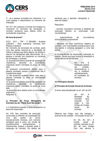 www.cers.com.br
TRIBUNAIS 2014
Direito Civil
Luciano Figueiredo
2
II - se a pessoa nomeada era insolvente, e a
outra pessoa o desconhecia no momento da
indicação.
Art. 471. Se a pessoa a nomear era incapaz ou
insolvente no momento da nomeação, o
contrato produzirá seus efeitos entre os
contratantes originários.
Na hora da prova?
(FCC - 2011 - TRF - 1ª REGIÃO - Analista
Judiciário - Área Judiciária). Contrato com
Pessoa a declarar
No momento da conclusão do contrato, pode
uma das partes reservar-se a faculdade de
indicar a pessoa que deve adquirir os direitos e
assumir as obrigações dele decorrentes. Se a
pessoa a nomear era insolvente no momento
da nomeação, o contrato
a) só produzirá efeitos quando da cessação da
insolvência, devendo os contratantes
originários serem intimados no prazo de trinta
dias.
b) produzirá normalmente efeitos para a
pessoa nomeada, porque a insolvência não é
impedimento legal.
c) não produzirá qualquer efeito, seja para a
pessoa nomeada ou para os contratantes
originários.
d) só produzirá efeitos quando da cessação da
insolvência, devendo os contratantes
originários serem intimados no prazo de cinco
dias.
e) produzirá seus efeitos entre os contratantes
originários.
Resposta: e
c) Princípio da Força Obrigatória do
Contrato (ou do “Pacta Sunt Servanda”)
c.1) Importante exceção a forca obrigatória e a
teoria da imprevisão:
Art. 478. Nos contratos de execução
continuada ou diferida, se a prestação de
uma das partes se tornar
excessivamente onerosa, com extrema
vantagem para a outra, em virtude de
acontecimentos extraordinários e
imprevisíveis, poderá o devedor pedir a
resolução do contrato. Os efeitos da
sentença que a decretar retroagirão à
data da citação.
Requisitos:
- contrato comutativo (oneroso e bilateral) de
execução diferida ou continuada (não
momentânea)
- superveniência de circunstância
extraordinária e imprevisível
- alteração da base econômica objetiva do
contrato, com onerosidade excessiva para uma
das partes e extrema vantagem a uma das
partes
# Consequências da imprevisão: resolução ou
revisão. Sendo que para revisar é necessária a
concordância do beneficiado.
Art. 479. A
resolução poderá
ser evitada,
oferecendo-se o
réu a modificar
eqüitativamente
as condições do
contrato.
2.2 Princípios Sociais
a) Princípio da Função Social do Contrato.
O tema resta disciplinado no art. 421 do CC:
Art. 421. A
liberdade de
contratar será
exercida em
razão e nos
limites da função
social do
contrato.
Observe que mitiga, mas não extingue a
autonomia da vontade – Enunciado 23 do CJF:
En: 23.: Art. 421.: A
função social do
contrato, prevista no art.
421 do novo Código
Civil, não elimina o
 