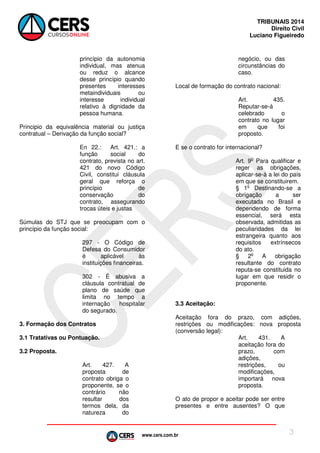 www.cers.com.br
TRIBUNAIS 2014
Direito Civil
Luciano Figueiredo
3
princípio da autonomia
individual, mas atenua
ou reduz o alcance
desse princípio quando
presentes interesses
metaindividuais ou
interesse individual
relativo à dignidade da
pessoa humana.
Principio da equivalência material ou justiça
contratual – Derivação da função social?
En 22.: Art. 421.: a
função social do
contrato, prevista no art.
421 do novo Código
Civil, constitui cláusula
geral que reforça o
princípio de
conservação do
contrato, assegurando
trocas úteis e justas
Súmulas do STJ que se preocupam com o
princípio da função social:
297 - O Código de
Defesa do Consumidor
é aplicável às
instituições financeiras.
302 - É abusiva a
cláusula contratual de
plano de saúde que
limita no tempo a
internação hospitalar
do segurado.
3. Formação dos Contratos
3.1 Tratativas ou Pontuação.
3.2 Proposta.
Art. 427. A
proposta de
contrato obriga o
proponente, se o
contrário não
resultar dos
termos dela, da
natureza do
negócio, ou das
circunstâncias do
caso.
Local de formação do contrato nacional:
Art. 435.
Reputar-se-á
celebrado o
contrato no lugar
em que foi
proposto.
E se o contrato for internacional?
Art. 9o
Para qualificar e
reger as obrigações,
aplicar-se-á a lei do país
em que se constituirem.
§ 1o
Destinando-se a
obrigação a ser
executada no Brasil e
dependendo de forma
essencial, será esta
observada, admitidas as
peculiaridades da lei
estrangeira quanto aos
requisitos extrínsecos
do ato.
§ 2o
A obrigação
resultante do contrato
reputa-se constituida no
lugar em que residir o
proponente.
3.3 Aceitação:
Aceitação fora do prazo, com adições,
restrições ou modificações: nova proposta
(conversão legal):
Art. 431. A
aceitação fora do
prazo, com
adições,
restrições, ou
modificações,
importará nova
proposta.
O ato de propor e aceitar pode ser entre
presentes e entre ausentes? O que
 