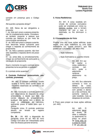 www.cers.com.br
TRIBUNAIS 2014
Direito Civil
Luciano Figueiredo
4
consiste em presença para o Código
Civil?
Até quando a proposta obriga?
Art. 428. Deixa de ser obrigatória a
proposta:
I - se, feita sem prazo a pessoa presente,
não foi imediatamente aceita. Considera-
se também presente a pessoa que
contrata por telefone ou por meio de
comunicação semelhante;
II - se, feita sem prazo a pessoa ausente,
tiver decorrido tempo suficiente para
chegar a resposta ao conhecimento do
proponente;
III - se, feita a pessoa ausente, não tiver
sido expedida a resposta dentro do prazo
dado;
IV - se, antes dela, ou simultaneamente,
chegar ao conhecimento da outra parte a
retratação do proponente.
Qual o momento no qual o contrato entre
presentes torna-se perfeito e acabado?
E o contrato entre ausentes?
4. Contrato Preliminar (antecontrato, pré-
contrato, promessa)
Art. 462. O contrato preliminar, exceto
quanto à forma, deve conter todos os
requisitos essenciais ao contrato a ser
celebrado.
Art. 463. Concluído o contrato preliminar,
com observância do disposto no artigo
antecedente, e desde que dele não
conste cláusula de arrependimento,
qualquer das partes terá o direito de
exigir a celebração do definitivo,
assinando prazo à outra para que o
efetive.
Parágrafo único. O contrato preliminar
deverá ser levado ao registro
competente.
En. 30 - Art. 463: a disposição do
parágrafo único do art. 463 do novo
Código Civil deve ser interpretada como
fator de eficácia perante terceiros.
5. Vícios Redibitórios
Art. 441. A coisa recebida em
virtude de contrato comutativo
pode ser enjeitada por vícios ou
defeitos ocultos, que a tornem
imprópria ao uso a que é
destinada, ou lhe diminuam o
valor.
5.1 Conseqüências do Vício
Propõe uma das duas ações edilícias, quais
sejam, uma ação redibitória ou uma ação
estimatória (ou “quanti minoris”), que não
podem ser cumuladas – art. 442 e 443.
> Ação redibitória.
> Ação Estimatória ou quantis minoris
Art. 442. Em vez
de rejeitar a
coisa, redibindo o
contrato (art.
441), pode o
adquirente
reclamar
abatimento no
preço.
Art. 443. Se o alienante
conhecia o vício ou
defeito da coisa,
restituirá o que recebeu
com perdas e danos;
se o não conhecia, tão-
somente restituirá o
valor recebido, mais as
despesas do contrato.
# Prazo para propor as duas ações edilícias
(art. 445):
Art. 445. O
adquirente decai
do direito de
obter a redibição
ou abatimento no
preço no prazo
de trinta dias se
a coisa for móvel,
e de um ano se
 