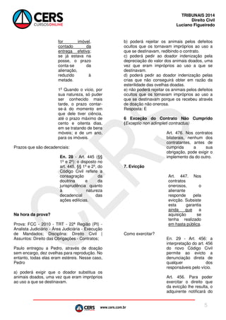 www.cers.com.br
TRIBUNAIS 2014
Direito Civil
Luciano Figueiredo
5
for imóvel,
contado da
entrega efetiva;
se já estava na
posse, o prazo
conta-se da
alienação,
reduzido à
metade.
1o
Quando o vício, por
sua natureza, só puder
ser conhecido mais
tarde, o prazo contar-
se-á do momento em
que dele tiver ciência,
até o prazo máximo de
cento e oitenta dias,
em se tratando de bens
móveis; e de um ano,
para os imóveis.
Prazos que são decadenciais:
En. 28 - Art. 445 (§§
1º e 2º): o disposto no
art. 445, §§ 1º e 2º, do
Código Civil reflete a
consagração da
doutrina e da
jurisprudência quanto
à natureza
decadencial das
ações edilícias.
Na hora da prova?
Prova: FCC - 2010 - TRT - 22ª Região (PI) -
Analista Judiciário - Área Judiciária - Execução
de Mandados; Disciplina: Direito Civil |
Assuntos: Direito das Obrigações - Contratos;
Paulo entregou a Pedro, através de doação
sem encargo, dez ovelhas para reprodução. No
entanto, todas elas eram estéreis. Nesse caso,
Pedro
a) poderá exigir que o doador substitua os
animais doados, uma vez que eram impróprios
ao uso a que se destinavam.
b) poderá rejeitar os animais pelos defeitos
ocultos que os tornavam impróprios ao uso a
que se destinavam, redibindo o contrato.
c) poderá pedir ao doador indenização pela
depreciação do valor dos animais doados, uma
vez que eram impróprios ao uso a que se
destinavam.
d) poderá pedir ao doador indenização pelas
crias que não conseguirá obter em razão da
esterilidade das ovelhas doadas.
e) não poderá rejeitar os animais pelos defeitos
ocultos que os tornavam impróprios ao uso a
que se destinavam porque os recebeu através
de doação não onerosa.
Resposta: E
6 Exceção do Contrato Não Cumprido
(Exceptio non adimpleti contractus)
Art. 476. Nos contratos
bilaterais, nenhum dos
contratantes, antes de
cumprida a sua
obrigação, pode exigir o
implemento da do outro.
7. Evicção
Art. 447. Nos
contratos
onerosos, o
alienante
responde pela
evicção. Subsiste
esta garantia
ainda que a
aquisição se
tenha realizado
em hasta pública.
Como exercitar?
En. 29 - Art. 456: a
interpretação do art. 456
do novo Código Civil
permite ao evicto a
denunciação direta de
qualquer dos
responsáveis pelo vício.
Art. 456. Para poder
exercitar o direito que
da evicção lhe resulta, o
adquirente notificará do
 