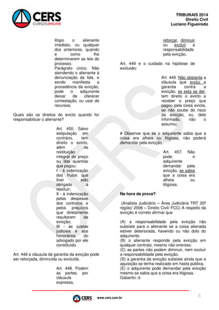 www.cers.com.br
TRIBUNAIS 2014
Direito Civil
Luciano Figueiredo
6
litígio o alienante
imediato, ou qualquer
dos anteriores, quando
e como lhe
determinarem as leis do
processo.
Parágrafo único. Não
atendendo o alienante à
denunciação da lide, e
sendo manifesta a
procedência da evicção,
pode o adquirente
deixar de oferecer
contestação, ou usar de
recursos.
Quais são os direitos do evicto quando for
responsabilizar o alienante?
Art. 450. Salvo
estipulação em
contrário, tem
direito o evicto,
além da
restituição
integral do preço
ou das quantias
que pagou:
I - à indenização
dos frutos que
tiver sido
obrigado a
restituir;
II - à indenização
pelas despesas
dos contratos e
pelos prejuízos
que diretamente
resultarem da
evicção;
III - às custas
judiciais e aos
honorários do
advogado por ele
constituído.
Art. 448 a cláusula de garantia da evicção pode
ser reforçada, diminuída ou excluída.
Art. 448. Podem
as partes, por
cláusula
expressa,
reforçar, diminuir
ou excluir a
responsabilidade
pela evicção.
Art. 449 e o cuidado na hipótese de
exclusão:
Art. 449. Não obstante a
cláusula que exclui a
garantia contra a
evicção, se esta se der,
tem direito o evicto a
receber o preço que
pagou pela coisa evicta,
se não soube do risco
da evicção, ou, dele
informado, não o
assumiu.
# Observar que se o adquirente sabia que a
coisa era alheia ou litigiosa, não poderá
demandar pela evicção.
Art. 457. Não
pode o
adquirente
demandar pela
evicção, se sabia
que a coisa era
alheia ou
litigiosa.
Na hora da prova?
(Analista Judiciário – Área Judiciária TRT 20ª
região/ 2006 – Direito Civil/ FCC) A respeito da
evicção é correto afirmar que
(A) a responsabilidade pela evicção não
subsiste para o alienante se a coisa alienada
estiver deteriorada, havendo ou não dolo do
adquirente.
(B) o alienante responde pela evicção em
qualquer contrato, mesmo não oneroso.
(C) as partes não podem diminuir, nem excluir
a responsabilidade pela evicção.
(D))a garantia da evicção subsiste ainda que a
aquisição se tenha realizado em hasta pública.
(E) o adquirente pode demandar pela evicção
mesmo se sabia que a coisa era litigiosa.
Gabarito: d
 