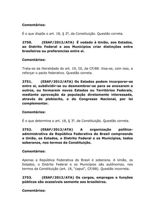 Comentários:
É o que dispõe o art. 18, § 2o
, da Constituição. Questão correta.
2750. (ESAF/2012/ATA) É vedado à União, aos Estados,
ao Distrito Federal e aos Municípios criar distinções entre
brasileiros ou preferencias entre si.
Comentários:
Trata-se da literalidade do art. 19, III, da CF/88. Visa-se, com isso, a
reforçar o pacto federativo. Questão correta.
2751. (ESAF/2012/ATA) Os Estados podem incorporar-se
entre si, subdividir-se ou desmembrar-se para se anexarem a
outros, ou formarem novos Estados ou Territórios Federais,
mediante aprovação da população diretamente interessada,
através de plebiscito, e do Congresso Nacional, por lei
complementar.
Comentários:
É o que determina o art. 18, § 3o
, da Constituição. Questão correta.
2752. (ESAF/2012/ATA) A organização político-
administrativa da República Federativa do Brasil compreende
a União, os Estados, o Distrito Federal e os Municípios, todos
soberanos, nos termos da Constituição.
Comentários:
Apenas a República Federativa do Brasil é soberana. A União, os
Estados, o Distrito Federal e os Municípios são autônomos, nos
termos da Constituição (art. 18, "caput", CF/88). Questão incorreta.
2753. (ESAF/2012/ATA) Os cargos, empregos e funções
públicas são acessíveis somente aos brasileiros.
Comentários:
 