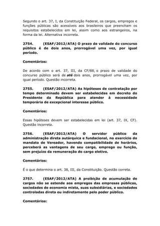 Segundo o art. 37, I, da Constituição Federal, os cargos, empregos e
funções públicas são acessíveis aos brasileiros que preencham os
requisitos estabelecidos em lei, assim como aos estrangeiros, na
forma da lei. Alternativa incorreta.
2754. (ESAF/2012/ATA) O prazo de validade do concurso
público é de dois anos, prorrogável uma vez, por igual
período.
Comentários:
De acordo com o art. 37, III, da CF/88, o prazo de validade do
concurso público será de até dois anos, prorrogável uma vez, por
igual período. Questão incorreta.
2755. (ESAF/2012/ATA) As hipóteses de contratação por
tempo determinado devem ser estabelecidas em decreto do
Presidente da República para atender à necessidade
temporária de excepcional interesse público.
Comentários:
Essas hipóteses devem ser estabelecidas em lei (art. 37, IX, CF).
Questão incorreta.
2756. (ESAF/2012/ATA) O servidor público da
administração direta autárquica e fundacional, no exercício do
mandato de Vereador, havendo compatibilidade de horários,
perceberá as vantagens de seu cargo, emprego ou função,
sem prejuízo da remuneração do cargo eletivo.
Comentários:
É o que determina o art. 38, III, da Constituição. Questão correta.
2757. (ESAF/2012/ATA) A proibição de acumulação de
cargos não se estende aos empregos das empresas públicas,
sociedades de economia mista, suas subsidiárias, e sociedades
controladas direta ou indiretamente pelo poder público.
Comentários:
 