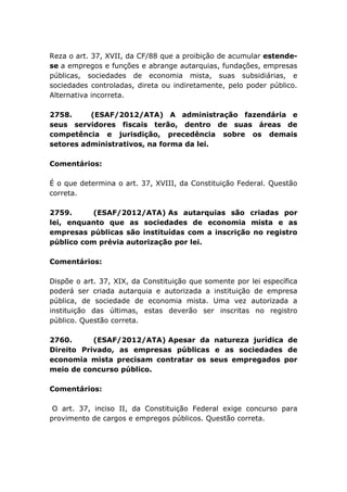 Reza o art. 37, XVII, da CF/88 que a proibição de acumular estende-
se a empregos e funções e abrange autarquias, fundações, empresas
públicas, sociedades de economia mista, suas subsidiárias, e
sociedades controladas, direta ou indiretamente, pelo poder público.
Alternativa incorreta.
2758. (ESAF/2012/ATA) A administração fazendária e
seus servidores fiscais terão, dentro de suas áreas de
competência e jurisdição, precedência sobre os demais
setores administrativos, na forma da lei.
Comentários:
É o que determina o art. 37, XVIII, da Constituição Federal. Questão
correta.
2759. (ESAF/2012/ATA) As autarquias são criadas por
lei, enquanto que as sociedades de economia mista e as
empresas públicas são instituídas com a inscrição no registro
público com prévia autorização por lei.
Comentários:
Dispõe o art. 37, XIX, da Constituição que somente por lei específica
poderá ser criada autarquia e autorizada a instituição de empresa
pública, de sociedade de economia mista. Uma vez autorizada a
instituição das últimas, estas deverão ser inscritas no registro
público. Questão correta.
2760. (ESAF/2012/ATA) Apesar da natureza jurídica de
Direito Privado, as empresas públicas e as sociedades de
economia mista precisam contratar os seus empregados por
meio de concurso público.
Comentários:
O art. 37, inciso II, da Constituição Federal exige concurso para
provimento de cargos e empregos públicos. Questão correta.
 