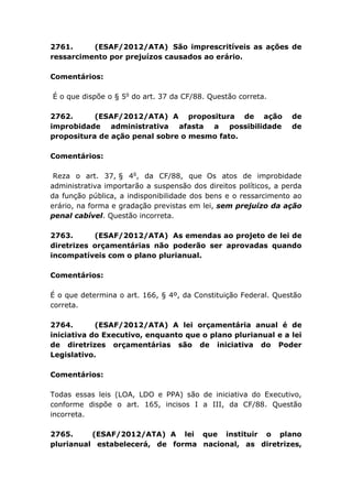 2761. (ESAF/2012/ATA) São imprescritíveis as ações de
ressarcimento por prejuízos causados ao erário.
Comentários:
É o que dispõe o § 5o
do art. 37 da CF/88. Questão correta.
2762. (ESAF/2012/ATA) A propositura de ação de
improbidade administrativa afasta a possibilidade de
propositura de ação penal sobre o mesmo fato.
Comentários:
Reza o art. 37, § 4o
, da CF/88, que Os atos de improbidade
administrativa importarão a suspensão dos direitos políticos, a perda
da função pública, a indisponibilidade dos bens e o ressarcimento ao
erário, na forma e gradação previstas em lei, sem prejuízo da ação
penal cabível. Questão incorreta.
2763. (ESAF/2012/ATA) As emendas ao projeto de lei de
diretrizes orçamentárias não poderão ser aprovadas quando
incompatíveis com o plano plurianual.
Comentários:
É o que determina o art. 166, § 4º, da Constituição Federal. Questão
correta.
2764. (ESAF/2012/ATA) A lei orçamentária anual é de
iniciativa do Executivo, enquanto que o plano plurianual e a lei
de diretrizes orçamentárias são de iniciativa do Poder
Legislativo.
Comentários:
Todas essas leis (LOA, LDO e PPA) são de iniciativa do Executivo,
conforme dispõe o art. 165, incisos I a III, da CF/88. Questão
incorreta.
2765. (ESAF/2012/ATA) A lei que instituir o plano
plurianual estabelecerá, de forma nacional, as diretrizes,
 