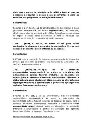objetivos e metas da administração pública federal para as
despesas de capital e outras delas decorrentes e para as
relativas aos programas de duração continuada.
Comentários:
Segundo o § 1º do art. 165 da Constituição, a lei que instituir o plano
plurianual estabelecerá, de forma regionalizada, as diretrizes,
objetivos e metas da administração pública federal para as despesas
de capital e outras delas decorrentes e para as relativas aos
programas de duração continuada. Questão incorreta.
2766. (ESAF/2012/ATA) Na forma da lei, pode haver
realização de despesa e assunção de obrigações diretas que
excedam os créditos orçamentários ou adicionais.
Comentários:
A CF/88 veda a realização de despesas ou a assunção de obrigações
diretas que excedam os créditos orçamentários ou adicionais (art.
167, II). Alternativa incorreta.
2767. (ESAF/2012/ATA) A lei de diretrizes
orçamentárias compreenderá as metas e prioridades da
administração pública federal, incluindo as despesas de
capital para o exercício financeiro subsequente, orientará a
elaboração do plano plurianual, disporá sobre as alterações na
legislação tributária e estabelecerá a política de aplicação das
agências financeiras de fomento.
Comentários:
Segundo o art. 165, § 2o, da Constituição, a lei de diretrizes
orçamentárias compreenderá as metas e prioridades da
administração pública federal, incluindo as despesas de capital para o
exercício financeiro subsequente, orientará a elaboração da lei
orçamentária anual, disporá sobre as alterações na legislação
tributária e estabelecerá a política de aplicação das agências
financeiras oficiais de fomento. Questão incorreta.
Enunciado comum às questões 2768 a 2772
 