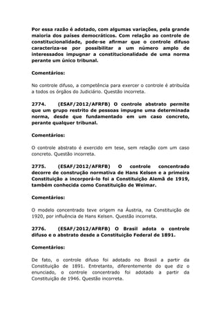 Por essa razão é adotado, com algumas variações, pela grande
maioria dos países democráticos. Com relação ao controle de
constitucionalidade, pode-se aﬁrmar que o controle difuso
caracteriza-se por possibilitar a um número amplo de
interessados impugnar a constitucionalidade de uma norma
perante um único tribunal.
Comentários:
No controle difuso, a competência para exercer o controle é atribuída
a todos os órgãos do Judiciário. Questão incorreta.
2774. (ESAF/2012/AFRFB) O controle abstrato permite
que um grupo restrito de pessoas impugne uma determinada
norma, desde que fundamentado em um caso concreto,
perante qualquer tribunal.
Comentários:
O controle abstrato é exercido em tese, sem relação com um caso
concreto. Questão incorreta.
2775. (ESAF/2012/AFRFB) O controle concentrado
decorre de construção normativa de Hans Kelsen e a primeira
Constituição a incorporá-lo foi a Constituição Alemã de 1919,
também conhecida como Constituição de Weimar.
Comentários:
O modelo concentrado teve origem na Áustria, na Constituição de
1920, por influência de Hans Kelsen. Questão incorreta.
2776. (ESAF/2012/AFRFB) O Brasil adota o controle
difuso e o abstrato desde a Constituição Federal de 1891.
Comentários:
De fato, o controle difuso foi adotado no Brasil a partir da
Constituição de 1891. Entretanto, diferentemente do que diz o
enunciado, o controle concentrado foi adotado a partir da
Constituição de 1946. Questão incorreta.
 