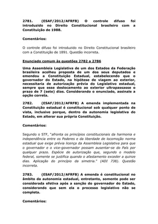 2781. (ESAF/2012/AFRFB) O controle difuso foi
introduzido no Direito Constitucional brasileiro com a
Constituição de 1988.
Comentários:
O controle difuso foi introduzido no Direito Constitucional brasileiro
com a Constituição de 1891. Questão incorreta.
Enunciado comum às questões 2782 a 2786
Uma Assembleia Legislativa de um dos Estados da Federação
brasileira acolheu proposta de um dos seus deputados e
emendou a Constituição Estadual, estabelecendo que o
governador do Estado, na hipótese de viagem ao exterior,
necessitaria de autorização prévia do Legislativo estadual,
sempre que esse deslocamento ao exterior ultrapassasse o
prazo de 7 (sete) dias. Considerando o enunciado, assinale a
opção correta.
2782. (ESAF/2012/AFRFB) A emenda implementada na
Constituição estadual é constitucional sob qualquer ponto de
vista, inclusive porque, dentro da autonomia legislativa do
Estado, em alterar sua própria Constituição.
Comentários:
Segundo o STF, “afronta os princípios constitucionais da harmonia e
independência entre os Poderes e da liberdade de locomoção norma
estadual que exige prévia licença da Assembleia Legislativa para que
o governador e o vice-governador possam ausentar-se do País por
qualquer prazo. Espécie de autorização que, segundo o modelo
federal, somente se justifica quando o afastamento exceder a quinze
dias. Aplicação do princípio da simetria.” (ADI 738). Questão
incorreta.
2783. (ESAF/2012/AFRFB) A emenda é constitucional no
âmbito da autonomia estadual, entretanto, somente pode ser
considerada efetiva após a sanção do governador do Estado,
considerando que sem ela o processo legislativo não se
completa.
Comentários:
 