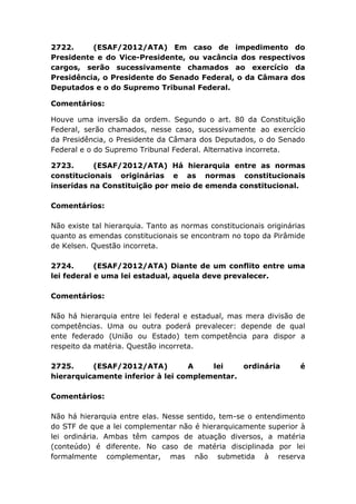 2722. (ESAF/2012/ATA) Em caso de impedimento do
Presidente e do Vice-Presidente, ou vacância dos respectivos
cargos, serão sucessivamente chamados ao exercício da
Presidência, o Presidente do Senado Federal, o da Câmara dos
Deputados e o do Supremo Tribunal Federal.
Comentários:
Houve uma inversão da ordem. Segundo o art. 80 da Constituição
Federal, serão chamados, nesse caso, sucessivamente ao exercício
da Presidência, o Presidente da Câmara dos Deputados, o do Senado
Federal e o do Supremo Tribunal Federal. Alternativa incorreta.
2723. (ESAF/2012/ATA) Há hierarquia entre as normas
constitucionais originárias e as normas constitucionais
inseridas na Constituição por meio de emenda constitucional.
Comentários:
Não existe tal hierarquia. Tanto as normas constitucionais originárias
quanto as emendas constitucionais se encontram no topo da Pirâmide
de Kelsen. Questão incorreta.
2724. (ESAF/2012/ATA) Diante de um conflito entre uma
lei federal e uma lei estadual, aquela deve prevalecer.
Comentários:
Não há hierarquia entre lei federal e estadual, mas mera divisão de
competências. Uma ou outra poderá prevalecer: depende de qual
ente federado (União ou Estado) tem competência para dispor a
respeito da matéria. Questão incorreta.
2725. (ESAF/2012/ATA) A lei ordinária é
hierarquicamente inferior à lei complementar.
Comentários:
Não há hierarquia entre elas. Nesse sentido, tem-se o entendimento
do STF de que a lei complementar não é hierarquicamente superior à
lei ordinária. Ambas têm campos de atuação diversos, a matéria
(conteúdo) é diferente. No caso de matéria disciplinada por lei
formalmente complementar, mas não submetida à reserva
 