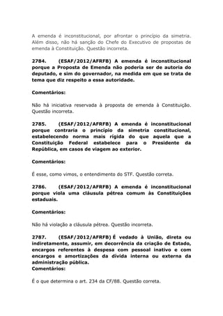 A emenda é inconstitucional, por afrontar o princípio da simetria.
Além disso, não há sanção do Chefe do Executivo de propostas de
emenda à Constituição. Questão incorreta.
2784. (ESAF/2012/AFRFB) A emenda é inconstitucional
porque a Proposta de Emenda não poderia ser de autoria do
deputado, e sim do governador, na medida em que se trata de
tema que diz respeito a essa autoridade.
Comentários:
Não há iniciativa reservada à proposta de emenda à Constituição.
Questão incorreta.
2785. (ESAF/2012/AFRFB) A emenda é inconstitucional
porque contraria o princípio da simetria constitucional,
estabelecendo norma mais rígida do que aquela que a
Constituição Federal estabelece para o Presidente da
República, em casos de viagem ao exterior.
Comentários:
É esse, como vimos, o entendimento do STF. Questão correta.
2786. (ESAF/2012/AFRFB) A emenda é inconstitucional
porque viola uma cláusula pétrea comum às Constituições
estaduais.
Comentários:
Não há violação a cláusula pétrea. Questão incorreta.
2787. (ESAF/2012/AFRFB) É vedado à União, direta ou
indiretamente, assumir, em decorrência da criação de Estado,
encargos referentes à despesa com pessoal inativo e com
encargos e amortizações da dívida interna ou externa da
administração pública.
Comentários:
É o que determina o art. 234 da CF/88. Questão correta.
 