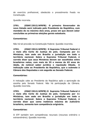 de exercício profissional, obedecido o procedimento fixado na
Constituição.
Questão incorreta.
2791. (ESAF/2012/AFRFB) O primeiro Governador do
novo Estado será indicado pelo Presidente da República, com
mandato de no máximo dois anos, prazo em que devem estar
concluídas as primeiras eleições gerais estaduais.
Comentários:
Não há tal previsão na Constituição Federal. Questão incorreta.
2792. (ESAF/2012/AFRFB) O Supremo Tribunal Federal é
a mais alta Corte de Justiça do país. Composta por 11
Ministros, tem sede em Brasília e jurisdição em todo o
território nacional. Sobre o Supremo Tribunal Federal, é
correto dizer que seus Ministros devem ser escolhidos entre
brasileiros natos, com mais de 35 e menos de 65 anos de
idade, de notável saber jurídico e reputação ilibada. A
indicação cabe ao Presidente da República, que a submete à
Câmara dos Deputados e em seguida ao Senado Federal.
Comentários:
A indicação cabe ao Presidente da República após a aprovação da
escolha pelo Senado Federal. Não há participação da Câmara.
Questão incorreta.
2793. (ESAF/2012/AFRFB) O Supremo Tribunal Federal é
a mais alta Corte de Justiça do país. Composta por 11
Ministros, tem sede em Brasília e jurisdição em todo o
território nacional. Sobre o Supremo Tribunal Federal, é
correto dizer que como instância máxima do Judiciário
brasileiro, somente tem competência originária.
Comentários:
O STF também tem competências recursais (recursos ordinário e
extraordinário). Questão incorreta.
 