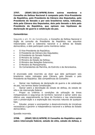 2797. (ESAF/2012/AFRFB) Entre outros membros o
Conselho de Defesa Nacional é composto pelo Vice-Presidente
da República, pelo Presidente da Câmara dos Deputados, pelo
Presidente do Senado e por seis brasileiros natos, indicados,
dois pela Câmara dos Deputados, dois pelo Senado e dois pelo
Presidente da República, que opinam nas hipóteses de
declaração de guerra e celebração da paz.
Comentários:
Segundo o art. 91 da Constituição, o Conselho de Defesa Nacional é
órgão de consulta do Presidente da República nos assuntos
relacionados com a soberania nacional e a defesa do Estado
democrático, e dele participam como membros natos:
 O Vice-Presidente da República;
 O Presidente da Câmara dos Deputados;
 O Presidente do Senado Federal;
 O Ministro da Justiça;
 O Ministro de Estado da Defesa;
 O Ministro das Relações Exteriores;
 O Ministro do Planejamento.
 Os Comandantes da Marinha, do Exército e da Aeronáutica.
O enunciado está incorreto ao dizer que dele participam seis
brasileiros natos indicados pela Câmara, pelo Senado e pelo
Presidente da República. São competências do Conselho:
 Opinar nas hipóteses de declaração de guerra e de celebração
da paz, nos termos desta Constituição;
 Opinar sobre a decretação do estado de defesa, do estado de
sítio e da intervenção federal;
 Propor os critérios e condições de utilização de áreas
indispensáveis à segurança do território nacional e opinar sobre seu
efetivo uso, especialmente na faixa de fronteira e nas relacionadas
com a preservação e a exploração dos recursos naturais de qualquer
tipo;
 Estudar, propor e acompanhar o desenvolvimento de iniciativas
necessárias a garantir a independência nacional e a defesa do Estado
democrático.
Questão incorreta.
2798. (ESAF/2012/AFRFB) O Conselho da República opina
sobre intervenção federal, estado de sítio, estado de defesa, e
 