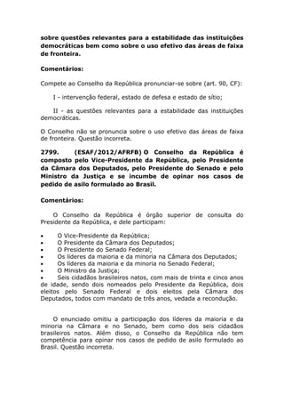 sobre questões relevantes para a estabilidade das instituições
democráticas bem como sobre o uso efetivo das áreas de faixa
de fronteira.
Comentários:
Compete ao Conselho da República pronunciar-se sobre (art. 90, CF):
I - intervenção federal, estado de defesa e estado de sítio;
II - as questões relevantes para a estabilidade das instituições
democráticas.
O Conselho não se pronuncia sobre o uso efetivo das áreas de faixa
de fronteira. Questão incorreta.
2799. (ESAF/2012/AFRFB) O Conselho da República é
composto pelo Vice-Presidente da República, pelo Presidente
da Câmara dos Deputados, pelo Presidente do Senado e pelo
Ministro da Justiça e se incumbe de opinar nos casos de
pedido de asilo formulado ao Brasil.
Comentários:
O Conselho da República é órgão superior de consulta do
Presidente da República, e dele participam:
 O Vice-Presidente da República;
 O Presidente da Câmara dos Deputados;
 O Presidente do Senado Federal;
 Os líderes da maioria e da minoria na Câmara dos Deputados;
 Os líderes da maioria e da minoria no Senado Federal;
 O Ministro da Justiça;
 Seis cidadãos brasileiros natos, com mais de trinta e cinco anos
de idade, sendo dois nomeados pelo Presidente da República, dois
eleitos pelo Senado Federal e dois eleitos pela Câmara dos
Deputados, todos com mandato de três anos, vedada a recondução.
O enunciado omitiu a participação dos líderes da maioria e da
minoria na Câmara e no Senado, bem como dos seis cidadãos
brasileiros natos. Além disso, o Conselho da República não tem
competência para opinar nos casos de pedido de asilo formulado ao
Brasil. Questão incorreta.
 