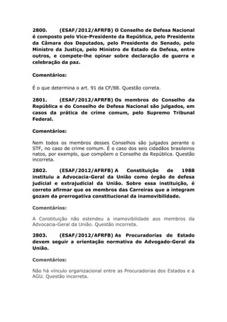 2800. (ESAF/2012/AFRFB) O Conselho de Defesa Nacional
é composto pelo Vice-Presidente da República, pelo Presidente
da Câmara dos Deputados, pelo Presidente do Senado, pelo
Ministro da Justiça, pelo Ministro de Estado da Defesa, entre
outros, e compete-lhe opinar sobre declaração de guerra e
celebração da paz.
Comentários:
É o que determina o art. 91 da CF/88. Questão correta.
2801. (ESAF/2012/AFRFB) Os membros do Conselho da
República e do Conselho de Defesa Nacional são julgados, em
casos da prática de crime comum, pelo Supremo Tribunal
Federal.
Comentários:
Nem todos os membros desses Conselhos são julgados perante o
STF, no caso de crime comum. É o caso dos seis cidadãos brasileiros
natos, por exemplo, que compõem o Conselho da República. Questão
incorreta.
2802. (ESAF/2012/AFRFB) A Constituição de 1988
instituiu a Advocacia-Geral da União como órgão de defesa
judicial e extrajudicial da União. Sobre essa instituição, é
correto afirmar que os membros das Carreiras que a integram
gozam da prerrogativa constitucional da inamovibilidade.
Comentários:
A Constituição não estendeu a inamovibilidade aos membros da
Advocacia-Geral da União. Questão incorreta.
2803. (ESAF/2012/AFRFB) As Procuradorias de Estado
devem seguir a orientação normativa do Advogado-Geral da
União.
Comentários:
Não há vínculo organizacional entre as Procuradorias dos Estados e a
AGU. Questão incorreta.
 
