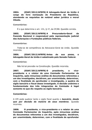 2804. (ESAF/2012/AFRFB) O Advogado-Geral da União é
cargo de livre nomeação do Presidente da República,
atendendo os requisitos de notável saber jurídico e moral
ilibada.
Comentários:
É o que determina o art. 131, § 1º, da CF/88. Questão correta.
2805. (ESAF/2012/AFRFB) A Procuradoria-Geral da
Fazenda Nacional é responsável pela representação judicial
das Autarquias e Fundações públicas federais.
Comentários:
Trata-se de competência da Advocacia-Geral da União. Questão
incorreta.
2806. (ESAF/2012/AFRFB) Antes de sua posse, o
Advogado-Geral da União é sabatinado pelo Senado Federal.
Comentários:
Não há tal previsão na Constituição. Questão incorreta.
2807. (ESAF/2012/AFRFB) O presidente, o vice-
presidente e o relator de uma Comissão Parlamentar de
Inquérito, após minuciosa análise de documentos referentes a
um dos investigados, decidiram, por unanimidade, determinar,
com a finalidade de aprofundar a investigação, a quebra do
sigilo bancário e fiscal desse investigado. A decisão unânime e
fundamentada dos três integrantes da Comissão é legal
somente no que diz respeito ao sigilo bancário.
Comentários:
A CPI pode quebrar tanto o sigilo fiscal quanto o bancário, desde
que por decisão da maioria de seus membros. Questão
incorreta.
2808. O presidente, o vice-presidente e o relator de uma
Comissão Parlamentar de Inquérito, após minuciosa análise
de documentos referentes a um dos investigados, decidiram,
por unanimidade, determinar, com a finalidade de aprofundar
 