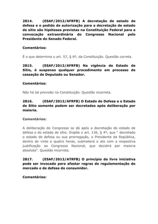 2814. (ESAF/2012/AFRFB) A decretação de estado de
defesa e o pedido de autorização para a decretação de estado
de sítio são hipóteses previstas na Constituição Federal para a
convocação extraordinária do Congresso Nacional pelo
Presidente do Senado Federal.
Comentários:
É o que determina o art. 57, § 6º, da Constituição. Questão correta.
2815. (ESAF/2012/AFRFB) Na vigência de Estado de
Sítio, é suspenso qualquer procedimento em processo de
cassação de Deputado ou Senador.
Comentários:
Não há tal previsão na Constituição. Questão incorreta.
2816. (ESAF/2012/AFRFB) O Estado de Defesa e o Estado
de Sítio somente podem ser decretados após deliberação por
maioria.
Comentários:
A deliberação do Congresso se dá após a decretação do estado de
defesa e do estado de sítio. Dispõe o art. 136, § 4º, que “ decretado
o estado de defesa ou sua prorrogação, o Presidente da República,
dentro de vinte e quatro horas, submeterá o ato com a respectiva
justificação ao Congresso Nacional, que decidirá por maioria
absoluta”. Questão incorreta.
2817. (ESAF/2012/ATRFB) O princípio da livre iniciativa
pode ser invocado para afastar regras de regulamentação do
mercado e de defesa do consumidor.
Comentários:
 