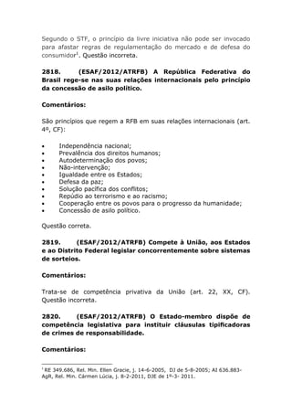 Segundo o STF, o princípio da livre iniciativa não pode ser invocado
para afastar regras de regulamentação do mercado e de defesa do
consumidor1
. Questão incorreta.
2818. (ESAF/2012/ATRFB) A República Federativa do
Brasil rege-se nas suas relações internacionais pelo princípio
da concessão de asilo político.
Comentários:
São princípios que regem a RFB em suas relações internacionais (art.
4º, CF):
 Independência nacional;
 Prevalência dos direitos humanos;
 Autodeterminação dos povos;
 Não-intervenção;
 Igualdade entre os Estados;
 Defesa da paz;
 Solução pacífica dos conflitos;
 Repúdio ao terrorismo e ao racismo;
 Cooperação entre os povos para o progresso da humanidade;
 Concessão de asilo político.
Questão correta.
2819. (ESAF/2012/ATRFB) Compete à União, aos Estados
e ao Distrito Federal legislar concorrentemente sobre sistemas
de sorteios.
Comentários:
Trata-se de competência privativa da União (art. 22, XX, CF).
Questão incorreta.
2820. (ESAF/2012/ATRFB) O Estado-membro dispõe de
competência legislativa para instituir cláusulas tipiﬁcadoras
de crimes de responsabilidade.
Comentários:
1
RE 349.686, Rel. Min. Ellen Gracie, j. 14-6-2005, DJ de 5-8-2005; AI 636.883-
AgR, Rel. Min. Cármen Lúcia, j. 8-2-2011, DJE de 1º-3- 2011.
 