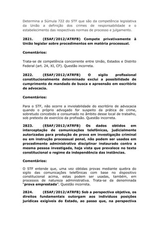Determina a Súmula 722 do STF que são da competência legislativa
da União a definição dos crimes de responsabilidade e o
estabelecimento das respectivas normas de processo e julgamento.
2821. (ESAF/2012/ATRFB) Compete privativamente à
União legislar sobre procedimentos em matéria processual.
Comentários:
Trata-se de competência concorrente entre União, Estados e Distrito
Federal (art. 24, XI, CF). Questão incorreta.
2822. (ESAF/2012/ATRFB) O sigilo proﬁssional
constitucionalmente determinado exclui a possibilidade de
cumprimento de mandado de busca e apreensão em escritório
de advocacia.
Comentários:
Para o STF, não ocorre a inviolabilidade do escritório de advocacia
quando o próprio advogado for suspeito da prática de crime,
sobretudo concebido e consumado no âmbito desse local de trabalho,
sob pretexto de exercício da profissão. Questão incorreta.
2823. (ESAF/2012/ATRFB) Os dados obtidos em
interceptação de comunicações telefônicas, judicialmente
autorizadas para produção de prova em investigação criminal
ou em instrução processual penal, não podem ser usados em
procedimento administrativo disciplinar instaurado contra a
mesma pessoa investigada, haja vista que prevalece no texto
constitucional o regime da independência das instâncias.
Comentários:
O STF entende que, uma vez obtidas provas mediante quebra do
sigilo das comunicações telefônicas com base no dispositivo
constitucional acima, estas podem ser usadas, também, em
processos de natureza administrativa. Trata-se da denominada
“prova emprestada”. Questão incorreta.
2824. (ESAF/2012/ATRFB) Sob a perspectiva objetiva, os
direitos fundamentais outorgam aos indivíduos posições
jurídicas exigíveis do Estado, ao passo que, na perspectiva
 