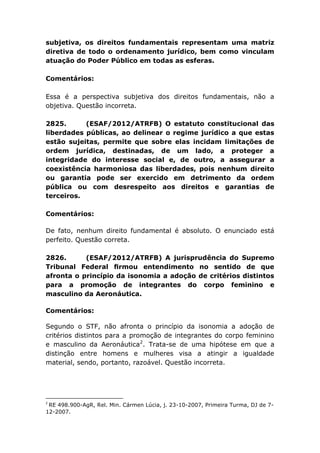 subjetiva, os direitos fundamentais representam uma matriz
diretiva de todo o ordenamento jurídico, bem como vinculam
atuação do Poder Público em todas as esferas.
Comentários:
Essa é a perspectiva subjetiva dos direitos fundamentais, não a
objetiva. Questão incorreta.
2825. (ESAF/2012/ATRFB) O estatuto constitucional das
liberdades públicas, ao delinear o regime jurídico a que estas
estão sujeitas, permite que sobre elas incidam limitações de
ordem jurídica, destinadas, de um lado, a proteger a
integridade do interesse social e, de outro, a assegurar a
coexistência harmoniosa das liberdades, pois nenhum direito
ou garantia pode ser exercido em detrimento da ordem
pública ou com desrespeito aos direitos e garantias de
terceiros.
Comentários:
De fato, nenhum direito fundamental é absoluto. O enunciado está
perfeito. Questão correta.
2826. (ESAF/2012/ATRFB) A jurisprudência do Supremo
Tribunal Federal ﬁrmou entendimento no sentido de que
afronta o princípio da isonomia a adoção de critérios distintos
para a promoção de integrantes do corpo feminino e
masculino da Aeronáutica.
Comentários:
Segundo o STF, não afronta o princípio da isonomia a adoção de
critérios distintos para a promoção de integrantes do corpo feminino
e masculino da Aeronáutica2
. Trata-se de uma hipótese em que a
distinção entre homens e mulheres visa a atingir a igualdade
material, sendo, portanto, razoável. Questão incorreta.
2
RE 498.900-AgR, Rel. Min. Cármen Lúcia, j. 23-10-2007, Primeira Turma, DJ de 7-
12-2007.
 