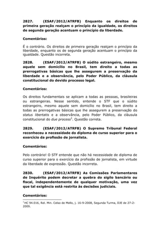 2827. (ESAF/2012/ATRFB) Enquanto os direitos de
primeira geração realçam o princípio da igualdade, os direitos
de segunda geração acentuam o princípio da liberdade.
Comentários:
É o contrário. Os direitos de primeira geração realçam o princípio da
liberdade, enquanto os de segunda geração acentuam o princípio da
igualdade. Questão incorreta.
2828. (ESAF/2012/ATRFB) O súdito estrangeiro, mesmo
aquele sem domicílio no Brasil, tem direito a todas as
prerrogativas básicas que lhe assegurem a preservação da
liberdade e a observância, pelo Poder Público, da cláusula
constitucional do devido processo legal.
Comentários:
Os direitos fundamentais se aplicam a todas as pessoas, brasileiras
ou estrangeiras. Nesse sentido, entende o STF que o súdito
estrangeiro, mesmo aquele sem domicílio no Brasil, tem direito a
todas as prerrogativas básicas que lhe assegurem a preservação do
status libertatis e a observância, pelo Poder Público, da cláusula
constitucional do due process3
. Questão correta.
2829. (ESAF/2012/ATRFB) O Supremo Tribunal Federal
reconheceu a necessidade do diploma de curso superior para o
exercício da proﬁssão de jornalista.
Comentários:
Pelo contrário! O STF entende que não há necessidade de diploma de
curso superior para o exercício da profissão de jornalista, em virtude
da liberdade de expressão. Questão incorreta.
2830. (ESAF/2012/ATRFB) As Comissões Parlamentares
de Inquérito podem decretar a quebra do sigilo bancário ou
ﬁscal, independentemente de qualquer motivação, uma vez
que tal exigência está restrita às decisões judiciais.
Comentários:
3
HC 94.016, Rel. Min. Celso de Mello, j. 16-9-2008, Segunda Turma, DJE de 27-2-
2009.
 