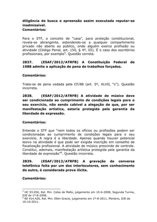 diligência de busca e apreensão assim executada reputar-se
inadmissível.
Comentários:
Para o STF, o conceito de “casa”, para proteção constitucional,
revela-se abrangente, estendendo-se a qualquer compartimento
privado não aberto ao público, onde alguém exerce profissão ou
atividade (Código Penal, art. 150, § 4º, III). É o caso dos escritórios
profissionais, por exemplo5
. Questão correta.
2837. (ESAF/2012/ATRFB) A Constituição Federal de
1988 admite a aplicação de pena de trabalhos forçados.
Comentários:
Trata-se de pena vedada pela CF/88 (art. 5º, XLVII, “c”). Questão
incorreta.
2838. (ESAF/2012/ATRFB) A atividade de músico deve
ser condicionada ao cumprimento de condições legais para o
seu exercício, não sendo cabível a alegação de que, por ser
manifestação artística, estaria protegida pela garantia da
liberdade de expressão.
Comentários:
Entende o STF que “nem todos os ofícios ou profissões podem ser
condicionadas ao cumprimento de condições legais para o seu
exercício. A regra é a liberdade. Apenas quando houver potencial
lesivo na atividade é que pode ser exigida inscrição em conselho de
fiscalização profissional. A atividade de músico prescinde de controle.
Constitui, ademais, manifestação artística protegida pela garantia da
liberdade de expressão”6
. Questão incorreta.
2839. (ESAF/2012/ATRFB) A gravação de conversa
telefônica feita por um dos interlocutores, sem conhecimento
do outro, é considerada prova ilícita.
Comentários:
5
HC 93.050, Rel. Min. Celso de Mello, julgamento em 10-6-2008, Segunda Turma,
DJE de 1º-8-2008.
6
RE 414.426, Rel. Min. Ellen Gracie, julgamento em 1º-8-2011, Plenário, DJE de
10-10-2011.
 