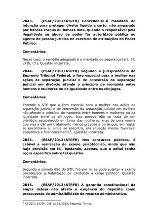 2843. (ESAF/2012/ATRFB) Conceder-se-á mandado de
injunção para proteger direito líquido e certo, não amparado
por habeas corpus ou habeas data, quando o responsável pela
ilegalidade ou abuso de poder for autoridade pública ou
agente de pessoa jurídica no exercício de atribuições do Poder
Público.
Comentários:
Nesse caso, o remédio adequado é o mandado de segurança (art. 5º,
LXIX, CF). Questão incorreta.
2844. (ESAF/2012/ATRFB) Segundo a jurisprudência do
Supremo Tribunal Federal, o foro especial para a mulher nas
ações de separação judicial e de conversão da separação
judicial em divórcio ofende o princípio da isonomia entre
homens e mulheres ou da igualdade entre os cônjuges.
Comentários:
Entende o STF que o foro especial para a mulher nas ações de
separação judicial e de conversão da separação judicial em divórcio
não ofende o princípio da isonomia entre homens e mulheres ou da
igualdade entre os cônjuges. Isso porque não se trata de um
privilégio estabelecido em favor das mulheres, mas de uma norma
que visa a dar um tratamento menos gravoso à parte que, em regra,
se encontrava e, ainda se encontra, em situação menos favorável
econômica e financeiramente8
. Questão incorreta.
2845. (ESAF/2012/ATRFB) Nos concursos públicos, é
cabível a realização de exame psicotécnico, ainda que não
haja previsão em lei, bastando, apenas, que o edital tenha
regra especíﬁca sobre tal questão.
Comentários:
Segundo a súmula 686 do STF, “só por lei se pode sujeitar a exame
psicotécnico a habilitação de candidato a cargo público”. Questão
incorreta.
2846. (ESAF/2012/ATRFB) A garantia constitucional da
ampla defesa não afasta a exigência do depósito como
pressuposto de admissibilidade de recurso administrativo.
8
RE 227.114/SP, DJE 12.02.2012, Segunda Turma.
 
