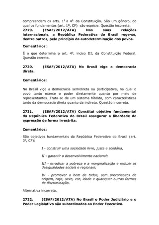compreendem os arts. 1o
a 4o
da Constituição. São um gênero, do
qual os fundamentos (art. 1º, CF) são espécie. Questão incorreta.
2729. (ESAF/2012/ATA) Nas suas relações
internacionais, a República Federativa do Brasil rege-se,
dentre outros, pelo princípio da autodeterminação dos povos.
Comentários:
É o que determina o art. 4o
, inciso III, da Constituição Federal.
Questão correta.
2730. (ESAF/2012/ATA) No Brasil vige a democracia
direta.
Comentários:
No Brasil vige a democracia semidireta ou participativa, na qual o
povo tanto exerce o poder diretamente quanto por meio de
representantes. Trata-se de um sistema híbrido, com características
tanto da democracia direta quanto da indireta. Questão incorreta.
2731. (ESAF/2012/ATA) Constitui objetivo fundamental
da República Federativa do Brasil assegurar a liberdade de
expressão de forma irrestrita.
Comentários:
São objetivos fundamentais da República Federativa do Brasil (art.
3o
, CF):
I - construir uma sociedade livre, justa e solidária;
II - garantir o desenvolvimento nacional;
III - erradicar a pobreza e a marginalização e reduzir as
desigualdades sociais e regionais;
IV - promover o bem de todos, sem preconceitos de
origem, raça, sexo, cor, idade e quaisquer outras formas
de discriminação.
Alternativa incorreta.
2732. (ESAF/2012/ATA) No Brasil o Poder Judiciário e o
Poder Legislativo são subordinados ao Poder Executivo.
 