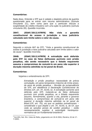 Comentários:
Nada disso. Entende o STF que é vedado o depósito prévio da quantia
questionada para se entrar com recurso administrativo (Súmula
Vinculante 21), bem como para que o particular discuta a
exigibilidade de crédito tributário com uma ação no judiciário (súmula
vinculante 28). Questão incorreta.
2847. (ESAF/2012/ATRFB) Não viola a garantia
constitucional de acesso à jurisdição a taxa judiciária
calculada sem limite sobre o valor da causa.
Comentários:
Segundo a súmula 667 do STF, “Viola a garantia constitucional de
acesso à jurisdição a taxa judiciária calculada sem limite sobre o valor
da causa”. Questão incorreta.
2848. (ESAF/2012/ATRFB) A extradição será deferida
pelo STF no caso de fatos delituosos puníveis com prisão
perpétua, não sendo necessário que o Estado requerente
assuma o compromisso de comutá-la em pena não superior à
duração máxima admitida na lei penal do Brasil.
Comentários:
Vejamos o entendimento do STF:
Extradição e prisão perpétua: necessidade de prévia
comutação, em pena temporária (máximo de trinta anos),
da pena de prisão perpétua – Revisão da jurisprudência
do STF, em obediência à Declaração Constitucional de
Direitos (CF, art. 5º, XLVII, b). A extradição somente será
deferida pelo STF, tratando-se de fatos delituosos
puníveis com prisão perpétua, se o Estado requerente
assumir, formalmente, quanto a ela, perante o governo
brasileiro, o compromisso de comutá-la em pena não
superior à duração máxima admitida na lei penal do
Brasil (CP, art. 75), eis que os pedidos extradicionais –
considerado o que dispõe o art. 5º, XLVII, b, da CF, que
veda as sanções penais de caráter perpétuo – estão
necessariamente sujeitos à autoridade hierárquico-
normativa da Lei Fundamental brasileira9
.
9
Ext 855, Rel. Min. Celso de Mello, julgamento em 26-8-2004, Plenário, DJ de 1º-
7-2005.
 