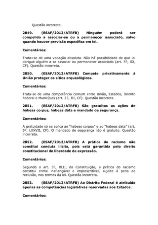 Questão incorreta.
2849. (ESAF/2012/ATRFB) Ninguém poderá ser
compelido a associar-se ou a permanecer associado, salvo
quando houver previsão especíﬁca em lei.
Comentários:
Trata=se de uma vedação absoluta. Não há possibilidade de que lei
obrigue alguém a se associar ou permanecer associado (art. 5º, XX,
CF). Questão incorreta.
2850. (ESAF/2012/ATRFB) Compete privativamente à
União proteger os sítios arqueológicos.
Comentários:
Trata-se de uma competência comum entre União, Estados, Distrito
Federal e Municípios (art. 23, III, CF). Questão incorreta.
2851. (ESAF/2012/ATRFB) São gratuitas as ações de
habeas corpus, habeas data e mandado de segurança.
Comentários:
A gratuidade só se aplica ao “habeas corpus” e ao “habeas data” (art.
5º, LXXVII, CF). O mandado de segurança não é gratuito. Questão
incorreta.
2852. (ESAF/2012/ATRFB) A prática do racismo não
constitui conduta ilícita, pois está garantida pelo direito
constitucional de liberdade de expressão.
Comentários:
Segundo o art. 5º, XLII, da Constituição, a prática do racismo
constitui crime inafiançável e imprescritível, sujeito à pena de
reclusão, nos termos da lei. Questão incorreta.
2853. (ESAF/2012/ATRFB) Ao Distrito Federal é atribuído
apenas as competências legislativas reservadas aos Estados.
Comentários:
 