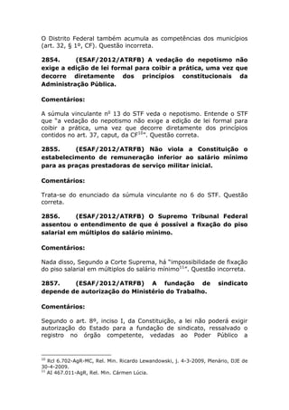 O Distrito Federal também acumula as competências dos municípios
(art. 32, § 1º, CF). Questão incorreta.
2854. (ESAF/2012/ATRFB) A vedação do nepotismo não
exige a edição de lei formal para coibir a prática, uma vez que
decorre diretamente dos princípios constitucionais da
Administração Pública.
Comentários:
A súmula vinculante no
13 do STF veda o nepotismo. Entende o STF
que “a vedação do nepotismo não exige a edição de lei formal para
coibir a prática, uma vez que decorre diretamente dos princípios
contidos no art. 37, caput, da CF10
”. Questão correta.
2855. (ESAF/2012/ATRFB) Não viola a Constituição o
estabelecimento de remuneração inferior ao salário mínimo
para as praças prestadoras de serviço militar inicial.
Comentários:
Trata-se do enunciado da súmula vinculante no 6 do STF. Questão
correta.
2856. (ESAF/2012/ATRFB) O Supremo Tribunal Federal
assentou o entendimento de que é possível a ﬁxação do piso
salarial em múltiplos do salário mínimo.
Comentários:
Nada disso, Segundo a Corte Suprema, há “impossibilidade de fixação
do piso salarial em múltiplos do salário mínimo11
”. Questão incorreta.
2857. (ESAF/2012/ATRFB) A fundação de sindicato
depende de autorização do Ministério do Trabalho.
Comentários:
Segundo o art. 8º, inciso I, da Constituição, a lei não poderá exigir
autorização do Estado para a fundação de sindicato, ressalvado o
registro no órgão competente, vedadas ao Poder Público a
10
Rcl 6.702-AgR-MC, Rel. Min. Ricardo Lewandowski, j. 4-3-2009, Plenário, DJE de
30-4-2009.
11
AI 467.011-AgR, Rel. Min. Cármen Lúcia.
 