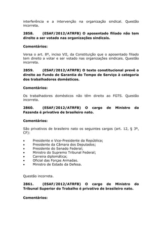 interferência e a intervenção na organização sindical. Questão
incorreta.
2858. (ESAF/2012/ATRFB) O aposentado ﬁliado não tem
direito a ser votado nas organizações sindicais.
Comentários:
Versa o art. 8º, inciso VII, da Constituição que o aposentado filiado
tem direito a votar e ser votado nas organizações sindicais. Questão
incorreta.
2859. (ESAF/2012/ATRFB) O texto constitucional prevê o
direito ao Fundo de Garantia do Tempo de Serviço à categoria
dos trabalhadores domésticos.
Comentários:
Os trabalhadores domésticos não têm direito ao FGTS. Questão
incorreta.
2860. (ESAF/2012/ATRFB) O cargo de Ministro da
Fazenda é privativo de brasileiro nato.
Comentários:
São privativos de brasileiro nato os seguintes cargos (art. 12, § 3º,
CF):
 Presidente e Vice-Presidente da República;
 Presidente da Câmara dos Deputados;
 Presidente do Senado Federal;
 Ministro do Supremo Tribunal Federal;
 Carreira diplomática;
 Oficial das Forças Armadas.
 Ministro de Estado da Defesa.
Questão incorreta.
2861. (ESAF/2012/ATRFB) O cargo de Ministro do
Tribunal Superior do Trabalho é privativo de brasileiro nato.
Comentários:
 