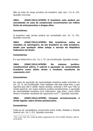 Não se trata de cargo privativo de brasileiro nato (art. 111-A, CF).
Questão incorreta.
2862. (ESAF/2012/ATRFB) O brasileiro nato poderá ser
extraditado no caso de comprovado envolvimento em tráﬁco
ilícito de entorpecentes e drogas aﬁns.
Comentários:
O brasileiro nato jamais poderá ser extraditado (art. 5º, LI, CF).
Questão incorreta.
2863. (ESAF/2012/ATRFB) São brasileiros natos os
nascidos no estrangeiro, de pai brasileiro ou mãe brasileira,
desde que qualquer deles esteja a serviço da República
Federativa do Brasil.
Comentários:
É o que determina o art. 12, I, “b”, da Constituição. Questão correta.
2864. (ESAF/2012/ATRFB) No sistema jurídico-
constitucional pátrio, é cabível a aquisição da nacionalidade
brasileira como efeito direto e imediato resultante do
casamento civil.
Comentários:
Os casos de aquisição de nacionalidade brasileira estão previstos no
art. 12, II, da Constituição. Essa hipótese não está entre eles, o que
significa que não é válida. Nesse sentido, entende o STF que “não se
revela possível, em nosso sistema jurídico-constitucional, a aquisição
da nacionalidade brasileira jure matrimonii, vale dizer, como efeito
direto e imediato resultante do casamento civil”12
. Questão incorreta.
2865. (ESAF/2012/ATRFB) Compete privativamente à
União legislar sobre direito penitenciário.
Comentários:
Trata-se de competência concorrente entre União, Estados e Distrito
Federal (art. 24, I, CF). Questão incorreta.
12
Ext 1.121, Rel. Min. Celso de Mello, julgamento em 18-12-2009, Plenário, DJE de
25-6-2010.
 