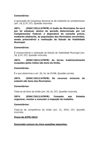 Comentários:
A aprovação do Congresso Nacional se dá mediante lei complementar
(art. 18, § 3º, CF). Questão incorreta.
2871. (ESAF/2012/ATRFB) A fusão de Municípios far-se-á
por lei estadual, dentro do período determinado por Lei
Complementar Federal, e dependerá de consulta prévia,
mediante plebiscito, às populações dos Municípios envolvidos,
sendo prescindível a realização de Estudo de Viabilidade
Municipal.
Comentários:
É imprescindível a realização de Estudo de Viabilidade Municipal (art.
18, § 4º, CF). Questão incorreta.
2872. (ESAF/2012/ATRFB) As terras tradicionalmente
ocupadas pelos índios são bens da União.
Comentários:
É o que determina o art. 20, XI, da CF/88. Questão correta.
2873. (ESAF/2012/ATRFB) Os recursos minerais do
subsolo são bens dos Municípios.
Comentários:
Trata-se de bens da União (art. 20, IX, CF). Questão incorreta.
2874. (ESAF/2012/ATRFB) Compete aos Estados
organizar, manter e executar a inspeção do trabalho.
Comentários:
Trata-se de competência da União (art. 21, XXIV, CF). Questão
incorreta.
Prova de ATPS/2012
Enunciado comum às cinco questões seguintes.
 