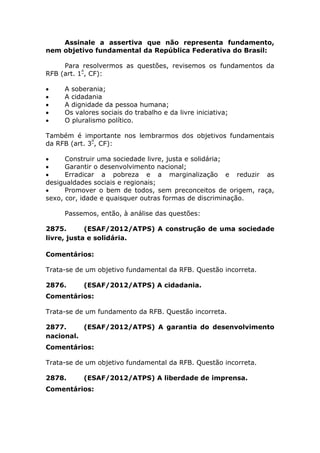 Assinale a assertiva que não representa fundamento,
nem objetivo fundamental da República Federativa do Brasil:
Para resolvermos as questões, revisemos os fundamentos da
RFB (art. 1º
, CF):
 A soberania;
 A cidadania
 A dignidade da pessoa humana;
 Os valores sociais do trabalho e da livre iniciativa;
 O pluralismo político.
Também é importante nos lembrarmos dos objetivos fundamentais
da RFB (art. 3º
, CF):
 Construir uma sociedade livre, justa e solidária;
 Garantir o desenvolvimento nacional;
 Erradicar a pobreza e a marginalização e reduzir as
desigualdades sociais e regionais;
 Promover o bem de todos, sem preconceitos de origem, raça,
sexo, cor, idade e quaisquer outras formas de discriminação.
Passemos, então, à análise das questões:
2875. (ESAF/2012/ATPS) A construção de uma sociedade
livre, justa e solidária.
Comentários:
Trata-se de um objetivo fundamental da RFB. Questão incorreta.
2876. (ESAF/2012/ATPS) A cidadania.
Comentários:
Trata-se de um fundamento da RFB. Questão incorreta.
2877. (ESAF/2012/ATPS) A garantia do desenvolvimento
nacional.
Comentários:
Trata-se de um objetivo fundamental da RFB. Questão incorreta.
2878. (ESAF/2012/ATPS) A liberdade de imprensa.
Comentários:
 