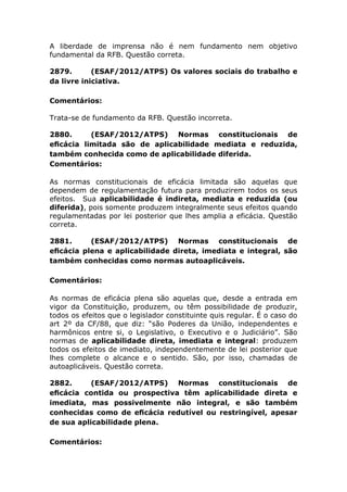 A liberdade de imprensa não é nem fundamento nem objetivo
fundamental da RFB. Questão correta.
2879. (ESAF/2012/ATPS) Os valores sociais do trabalho e
da livre iniciativa.
Comentários:
Trata-se de fundamento da RFB. Questão incorreta.
2880. (ESAF/2012/ATPS) Normas constitucionais de
eﬁcácia limitada são de aplicabilidade mediata e reduzida,
também conhecida como de aplicabilidade diferida.
Comentários:
As normas constitucionais de eficácia limitada são aquelas que
dependem de regulamentação futura para produzirem todos os seus
efeitos. Sua aplicabilidade é indireta, mediata e reduzida (ou
diferida), pois somente produzem integralmente seus efeitos quando
regulamentadas por lei posterior que lhes amplia a eficácia. Questão
correta.
2881. (ESAF/2012/ATPS) Normas constitucionais de
eﬁcácia plena e aplicabilidade direta, imediata e integral, são
também conhecidas como normas autoaplicáveis.
Comentários:
As normas de eficácia plena são aquelas que, desde a entrada em
vigor da Constituição, produzem, ou têm possibilidade de produzir,
todos os efeitos que o legislador constituinte quis regular. É o caso do
art 2º da CF/88, que diz: “são Poderes da União, independentes e
harmônicos entre si, o Legislativo, o Executivo e o Judiciário”. São
normas de aplicabilidade direta, imediata e integral: produzem
todos os efeitos de imediato, independentemente de lei posterior que
lhes complete o alcance e o sentido. São, por isso, chamadas de
autoaplicáveis. Questão correta.
2882. (ESAF/2012/ATPS) Normas constitucionais de
eﬁcácia contida ou prospectiva têm aplicabilidade direta e
imediata, mas possivelmente não integral, e são também
conhecidas como de eﬁcácia redutível ou restringível, apesar
de sua aplicabilidade plena.
Comentários:
 