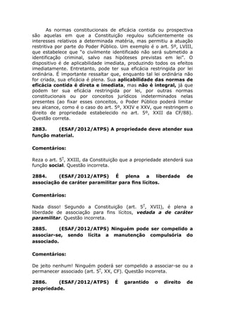 As normas constitucionais de eficácia contida ou prospectiva
são aquelas em que a Constituição regulou suficientemente os
interesses relativos a determinada matéria, mas permitiu a atuação
restritiva por parte do Poder Público. Um exemplo é o art. 5º, LVIII,
que estabelece que “o civilmente identificado não será submetido a
identificação criminal, salvo nas hipóteses previstas em lei”. O
dispositivo é de aplicabilidade imediata, produzindo todos os efeitos
imediatamente. Entretanto, pode ter sua eficácia restringida por lei
ordinária. É importante ressaltar que, enquanto tal lei ordinária não
for criada, sua eficácia é plena. Sua aplicabilidade das normas de
eficácia contida é direta e imediata, mas não é integral, já que
podem ter sua eficácia restringida por lei, por outras normas
constitucionais ou por conceitos jurídicos indeterminados nelas
presentes (ao fixar esses conceitos, o Poder Público poderá limitar
seu alcance, como é o caso do art. 5º, XXIV e XXV, que restringem o
direito de propriedade estabelecido no art. 5º, XXII da CF/88).
Questão correta.
2883. (ESAF/2012/ATPS) A propriedade deve atender sua
função material.
Comentários:
Reza o art. 5º
, XXIII, da Constituição que a propriedade atenderá sua
função social. Questão incorreta.
2884. (ESAF/2012/ATPS) É plena a liberdade de
associação de caráter paramilitar para ﬁns lícitos.
Comentários:
Nada disso! Segundo a Constituição (art. 5º
, XVII), é plena a
liberdade de associação para fins lícitos, vedada a de caráter
paramilitar. Questão incorreta.
2885. (ESAF/2012/ATPS) Ninguém pode ser compelido a
associar-se, sendo lícita a manutenção compulsória do
associado.
Comentários:
De jeito nenhum! Ninguém poderá ser compelido a associar-se ou a
permanecer associado (art. 5º
, XX, CF). Questão incorreta.
2886. (ESAF/2012/ATPS) É garantido o direito de
propriedade.
 