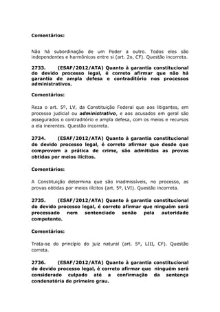 Comentários:
Não há subordinação de um Poder a outro. Todos eles são
independentes e harmônicos entre si (art. 2o, CF). Questão incorreta.
2733. (ESAF/2012/ATA) Quanto à garantia constitucional
do devido processo legal, é correto afirmar que não há
garantia de ampla defesa e contraditório nos processos
administrativos.
Comentários:
Reza o art. 5º, LV, da Constituição Federal que aos litigantes, em
processo judicial ou administrativo, e aos acusados em geral são
assegurados o contraditório e ampla defesa, com os meios e recursos
a ela inerentes. Questão incorreta.
2734. (ESAF/2012/ATA) Quanto à garantia constitucional
do devido processo legal, é correto afirmar que desde que
comprovem a prática de crime, são admitidas as provas
obtidas por meios ilícitos.
Comentários:
A Constituição determina que são inadmissíveis, no processo, as
provas obtidas por meios ilícitos (art. 5º, LVI). Questão incorreta.
2735. (ESAF/2012/ATA) Quanto à garantia constitucional
do devido processo legal, é correto afirmar que ninguém será
processado nem sentenciado senão pela autoridade
competente.
Comentários:
Trata-se do princípio do juiz natural (art. 5º, LIII, CF). Questão
correta.
2736. (ESAF/2012/ATA) Quanto à garantia constitucional
do devido processo legal, é correto afirmar que ninguém será
considerado culpado até a confirmação da sentença
condenatória de primeiro grau.
 