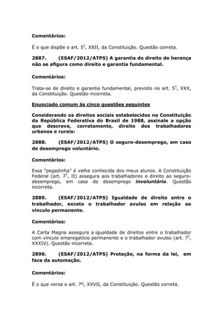 Comentários:
É o que dispõe o art. 5º
, XXII, da Constituição. Questão correta.
2887. (ESAF/2012/ATPS) A garantia do direito de herança
não se aﬁgura como direito e garantia fundamental.
Comentários:
Trata-se de direito e garantia fundamental, previsto no art. 5º
, XXX,
da Constituição. Questão incorreta.
Enunciado comum às cinco questões seguintes
Considerando os direitos sociais estabelecidos na Constituição
da República Federativa do Brasil de 1988, assinale a opção
que descreve, corretamente, direito dos trabalhadores
urbanos e rurais:
2888. (ESAF/2012/ATPS) O seguro-desemprego, em caso
de desemprego voluntário.
Comentários:
Essa “pegadinha” é velha conhecida dos meus alunos. A Constituição
Federal (art. 7º
, II) assegura aos trabalhadores o direito ao seguro-
desemprego, em caso de desemprego involuntário. Questão
incorreta.
2889. (ESAF/2012/ATPS) Igualdade de direito entre o
trabalhador, exceto o trabalhador avulso em relação ao
vínculo permanente.
Comentários:
A Carta Magna assegura a igualdade de direitos entre o trabalhador
com vínculo empregatício permanente e o trabalhador avulso (art. 7º
,
XXXIV). Questão incorreta.
2890. (ESAF/2012/ATPS) Proteção, na forma da lei, em
face da automação.
Comentários:
É o que versa o art. 7º, XXVII, da Constituição. Questão correta.
 