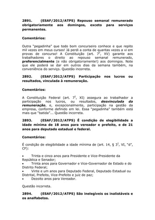 2891. (ESAF/2012/ATPS) Repouso semanal remunerado
obrigatoriamente aos domingos, exceto para serviços
permanentes.
Comentários:
Outra “pegadinha” que todo bom concurseiro conhece e que repito
mil vezes em meus cursos! Já perdi a conta de quantas vezes a vi em
provas de concurso! A Constituição (art. 7º
, XV) garante aos
trabalhadores o direito ao repouso semanal remunerado,
preferencialmente (e não obrigatoriamente!) aos domingos. Note
que ele poderá se dar em outros dias da semana também, na
conveniência do serviço. Questão incorreta.
2892. (ESAF/2012/ATPS) Participação nos lucros ou
resultados, vinculada à remuneração.
Comentários:
A Constituição Federal (art. 7º
, XI) assegura ao trabalhador a
participação nos lucros, ou resultados, desvinculada da
remuneração, e, excepcionalmente, participação na gestão da
empresa, conforme definido em lei. Essa “pegadinha” também está
mais que “batida”... Questão incorreta.
2893. (ESAF/2012/ATPS) É condição de elegibilidade a
idade mínima de 18 anos para vereador e prefeito, e de 21
anos para deputado estadual e federal.
Comentários:
É condição de elegibilidade a idade mínima de (art. 14, § 3º
, VI, “d”,
CF):
 Trinta e cinco anos para Presidente e Vice-Presidente da
República e Senador;
 Trinta anos para Governador e Vice-Governador de Estado e do
Distrito Federal;
 Vinte e um anos para Deputado Federal, Deputado Estadual ou
Distrital, Prefeito, Vice-Prefeito e juiz de paz;
 Dezoito anos para Vereador.
Questão incorreta.
2894. (ESAF/2012/ATPS) São inelegíveis os inalistáveis e
os analfabetos.
 