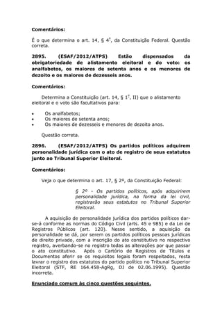 Comentários:
É o que determina o art. 14, § 4º
, da Constituição Federal. Questão
correta.
2895. (ESAF/2012/ATPS) Estão dispensados da
obrigatoriedade de alistamento eleitoral e do voto: os
analfabetos, os maiores de setenta anos e os menores de
dezoito e os maiores de dezesseis anos.
Comentários:
Determina a Constituição (art. 14, § 1º
, II) que o alistamento
eleitoral e o voto são facultativos para:
 Os analfabetos;
 Os maiores de setenta anos;
 Os maiores de dezesseis e menores de dezoito anos.
Questão correta.
2896. (ESAF/2012/ATPS) Os partidos políticos adquirem
personalidade jurídica com o ato de registro de seus estatutos
junto ao Tribunal Superior Eleitoral.
Comentários:
Veja o que determina o art. 17, § 2º, da Constituição Federal:
§ 2º - Os partidos políticos, após adquirirem
personalidade jurídica, na forma da lei civil,
registrarão seus estatutos no Tribunal Superior
Eleitoral.
A aquisição de personalidade jurídica dos partidos políticos dar-
se-á conforme as normas do Código Civil (arts. 45 e 985) e da Lei de
Registros Públicos (art. 120). Nesse sentido, a aquisição da
personalidade se dá, por serem os partidos políticos pessoas jurídicas
de direito privado, com a inscrição do ato constitutivo no respectivo
registro, averbando-se no registro todas as alterações por que passar
o ato constitutivo. Após o Cartório de Registros de Títulos e
Documentos aferir se os requisitos legais foram respeitados, resta
lavrar o registro dos estatutos do partido político no Tribunal Superior
Eleitoral (STF, RE 164.458-AgRg, DJ de 02.06.1995). Questão
incorreta.
Enunciado comum às cinco questões seguintes.
 