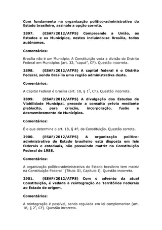 Com fundamento na organização político-administrativa do
Estado brasileiro, assinale a opção correta.
2897. (ESAF/2012/ATPS) Compreende a União, os
Estados e os Municípios, nestes incluindo-se Brasília, todos
autônomos.
Comentários:
Brasília não é um Município. A Constituição veda a divisão do Distrito
Federal em Municípios (art. 32, “caput”, CF). Questão incorreta.
2898. (ESAF/2012/ATPS) A capital federal é o Distrito
Federal, sendo Brasília uma região administrativa deste.
Comentários:
A Capital Federal é Brasília (art. 18, § 1º
, CF). Questão incorreta.
2899. (ESAF/2012/ATPS) A divulgação dos Estudos de
Viabilidade Municipal, precede a consulta prévia mediante
plebiscito, para criação, incorporação, fusão e
desmembramento de Municípios.
Comentários:
É o que determina o art. 18, § 4º, da Constituição. Questão correta.
2900. (ESAF/2012/ATPS) A organização político-
administrativa do Estado brasileiro está disposta em leis
federais e estaduais, não possuindo matriz na Constituição
Federal de 1988.
Comentários:
A organização político-administrativa do Estado brasileiro tem matriz
na Constituição Federal ´(Título III, Capítulo I). Questão incorreta.
2901. (ESAF/2012/ATPS) Com o advento da atual
Constituição, é vedada a reintegração de Territórios Federais
ao Estado de origem.
Comentários:
A reintegração é possível, sendo regulada em lei complementar (art.
18, § 2º
, CF). Questão incorreta.
 