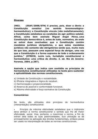 Diversas
2902. (ESAF/2008/STN) E preciso, pois, dizer o óbvio: a
Constituição constitui (no sentido fenomenológico-
hermenêutico); a Constituição vincula (não metafisicamente);
a Constituição estabelece as condições do agir político-estatal.
Afinal, como bem assinala Miguel Angel Pérez, uma
Constituição democrática é, antes de tudo, normativa, de onde
se extrai duas conclusões: que a Constituição contém
mandatos jurídicos obrigatórios, e que estes mandatos
jurídicos não somente são obrigatórios senão que, muito mais
do que isso, possuem uma especial força de obrigar, uma vez
que a Constituição é a forma suprema de todo o ordenamento
jurídico." (STRECK, Lenio Luiz, Jurisdição constitucional e
hermenêutica: uma crítica do direito. 2. ed. Rio de Janeiro:
Forense, 2004, p.287).
Assinale a opção que indica com exatidão os princípios de
hermenêutica constitucional utilizados no texto para sustentar
a aplicabilidade das normas constitucionais.
a) Unidade da Constituição e razoabilidade.
b) Eficácia integradora e lógica do razoável.
c) Harmonização e proporcionalidade.
d) Reserva do possível e conformidade funcional.
e) Máxima efetividade e força normativa da Constituição.
Comentários:
No texto, são utilizados dois princípios de hermenêutica
(interpretação) constitucional:
 Princípio da máxima efetividade: estabelece que o intérprete
deve atribuir à norma constitucional o sentido que lhe dê maior
efetividade social. Visa, portanto, a maximizar a norma, a fim de
extrair dela todas as suas potencialidades. Sua utilização se dá
principalmente na aplicação dos direitos fundamentais, embora possa
ser usado na interpretação de todas as normas constitucionais.
 