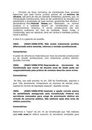  Princípio da força normativa da Constituição: Esse princípio
determina que toda norma jurídica precisa de um mínimo de
eficácia, sob pena de não ser aplicada. Estabelece, portanto, que, na
interpretação constitucional, deve-se dar preferência às soluções que
possibilitem a atualização de suas normas, garantindo-lhes eficácia e
permanência. Para Konrad Hesse, seu idealizador, as normas
jurídicas e a realidade devem ser consideradas em seu
condicionamento recíproco. A norma constitucional não tem
existência autônoma em face da realidade. Desse modo, a
Constituição, para ser aplicável, deve ser conexa à realidade jurídica,
social e política.
A letra E é o gabarito da questão.
2903. (ESAF/2008/STN) Não existe tratamento jurídico
diferenciado entre emenda, reforma e revisão constitucional.
Comentários:
O poder de reforma se materializa por meio da emenda constitucional
ou da revisão constitucional, com tratamento jurídico distinto.
Questão incorreta.
2904. (ESAF/2008/STN) Depreende-se claramente da
Constituição que menor de dezoito anos de idade pode ser
responsabilizado pela prática de conduta descrita como crime.
Comentários:
De fato, isso está previsto no art. 228 da Constituição, segundo o
qual "são penalmente inimputáveis os menores de dezoito anos,
sujeitos às normas da legislação especial". Questão correta.
2905. (ESAF/2008/STN) Assinale a opção correta acerca
da estabilidade assegurada pela Constituição Federal aos
servidores nomeados para cargo de provimento efetivo em
virtude de concurso público. São estáveis após dois anos de
efetivo exercício.
Comentários:
Determina o "caput" do art. 41 da Constituição que "são estáveis
após três anos de efetivo exercício os servidores nomeados para
 