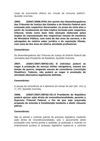 cargo de provimento efetivo em virtude de concurso público".
Questão incorreta.
2906. (ESAF/2008/STN) Um quinto dos Desembargadores
dos Tribunais de Justiça dos Estados e do Distrito Federal será
nomeado pelo respectivo Governador, no prazo de vinte dias a
partir do recebimento de lista tríplice formada pelo respectivo
tribunal, tendo como base lista sêxtupla elaborada pelos
órgãos de representação das respectivas classes de membros
do Ministério Público, com mais de dez anos de carreira, e de
advogados de notório saber jurídico e de reputação ilibada,
com mais de dez anos de efetiva atividade profissional.
Comentários:
Os Desembargadores dos Tribunais de Justiça do Distrito Federal são
nomeados pelo Presidente da República. Questão incorreta.
2907. (ESAF/2007/SEFAZ-CE) O indivíduo poderá se
negar à prestação do serviço militar obrigatório, mesmo em
tempo de guerra, alegando escusa de consciência (convicção
filosófica). Todavia, não poderá se negar à prestação de
atividade alternativa legalmente definida.
Comentários:
A escusa de consciência só é aplicável em tempo de paz (art. 143, §
1º
, CF). Questão incorreta.
2908. (ESAF/2007/SEFAZ-CE) O Presidente da República
poderá ajuizar ação direta de inconstitucionalidade, perante o
Supremo Tribunal Federal, a fim de que seja arquivada
proposta de emenda à Constituição tendente a abolir cláusula
pétrea.
Comentários:
Não se admite o controle judicial do processo legislativo mediante
ação direta de inconstitucionalidade, pois o ajuizamento desta
pressupõe uma norma pronta e acabada, já publicada e inserida no
ordenamento jurídico. O processo legislativo sujeita-se a controle
 